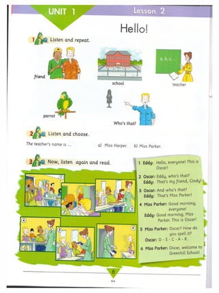UNIT 1
jM
n 2
1
Hello!
Listen and repeat.
friend
school teacher
Listen and choose.
The teacher’s name is ... a) Miss Harper. b) Miss Parker.
Now, listen again and read. 1 Eddy: Hello, everyone! This is
Oscar!
2 Oscar. Eddy, who’s that?
Eddy: That’s my friend, Cindy!
3 Oscar: And who’s that?
Eddy: That’s Miss Parker!
4 Miss Parker: Good morning,
everyone!
Eddy: Good morning, Miss
Parker. This is Oscar!
■
5 Miss Parker: Oscar? How do
you spell it?
Oscar: 0 -S -C -A -R.
6 Miss Parker: Oscar, welcome to
Greenhill School!
 