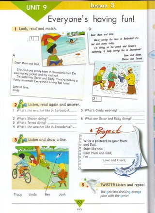 Everyone’s having fun!
1 Look, read and match
kear Mum and Dad,
T o i7 a L X V e d S^ t d 0 n ia t U t r m
watching Oscar nnH f rU -r-i
f m y Snowmml Everyone's having fun h e,ref"9 °
Lots of love,
Cindy
dear Mum and Dad,
m * !»««./ f» * * "4wW
hot and sunny today.
rm sitting M «* *•“ » W * " * ' . ,
swimming. Is U * *"** f" "> SlKwdmS-
Love and kisses,
Sharon and Teresa
2 / ^ 0 . Listen, read again and answer.
1 W hat’s the w eather like in Barbados?.......... 5 W hat’s Cindy wearing?
2 W hat’s Sharon doing? ...................................... 6 W hat are Oscar and Eddy doing?
3 W hat’s Teresa d o in g ? ......................................... ...................................................................
4 W hat’s the w eather like in Snowdonia?
Listen and draw a line.
Tracy Linda Ben Josh
TWISTER Listen and repeat.
The girls are drinking orange
juice with the genie!
Write a postcard to your Mum
and Dad.
Start like this:
Dear Mum and Dad,
I’m .......................................................
 