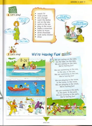 LESSON 3 UNIT 9
ifn i
6 Let’s play! L
lo, Pm
W hat am I
doing?
(
1
(^Yes, I am.
watch TV
read a book
eat a burger
w ash the dishes
sail on the lake
swim in the sea
play in the snow
make a snow m an
listen to music
drink chocolate
cook some chicken
draw
7 Let’s sing] WtfreHav/ng
y We are sailing on the lake,
On the lake, on the lake,
We are sailing on the lake,
We’re having fun!
We are swimming in the sea,
In the sea, in the sea,
We are swimming in the sea,
We’re having fun!
We are playing in the snow,
In the snow, in the snow,
We are playing in the snow,
We’re having /un!
We are running in the park,
In the park, in the park,
We are running in the park, (j
We’re having /un!
sixty-one
 