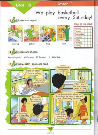 Listen and repeat.
play basketball
every Saturday!
Days 0/ the Week
----- _
Monday
Tuesday
Wednesday
Thursday
Friday
Saturday
Sunday
Listen and choose.
W hat day is it? cQ Monday, b) Sunday, c) Saturday.
Now, listen again and read.
_62_
sixty-two
 