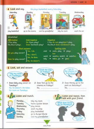 4 Look arid say. He plays basketball every Saturday.
Saturday Sunday Monday Tuesday
play basketball go to the cinema visit his grandfather tidy his room
Wednesday
wash the car
Grammar
Affirmative
I,You play.
He,She,It plays.
Interrogative Negative
Do I/you play? I,You do not play /d o n ’t play.
Does he/she/it play? He,She,It does n o t/d o esn ’t play.
Short answers
Do you play soccer?
Does he play soccer?
> ] Yes-
JNo,
r? ) YeS'
J No,
I don’t,
he does.
he doesn’t.
wash
tidy
5 Look, ask and answer.
my room
on Tuesdays!
1 Does Eddy play soccer on
Tuesdays?
No, he doesn’t. He tidies
his room on Tuesdays.
Listen and match.
Monday
Tuesday
Wednesday
Thursday
Friday
Saturday
Sunday
tidy my room
have a guitar lesson
' play tennis
wash my dog
play basketball
go to Burger-World
visit my grandfather
---------------63 _
sixty-three
Spelling rules
visits, play ■* plays
but
washes, watch -*■ watches <
tidies, go -*■ goes
Listen and repeat, then
talk with your/riend.
Does Tom go to the 3 Does Wendy go to the
cinema on Fridays? park on Saturdays?
No, ......................................... No, ..................................
 