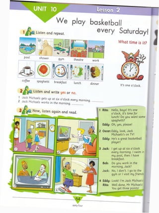 UNIT 10
Listen and repeat.
play basketball
every Saturday!
What time is it?
coffee spaghetti break/ast lunch
2 ^ ^ Listen arid write yes or no.
1 Jack Michaels gets up a t six o ’clock every morning.
2 Jack Michaels works in the morning...................
Now, listen again and read.
dinner
It’s one o ’clock.
Rita: Hello, boys! It’s one
o ’clock, it’s time for
lunch! Do you w ant some
spaghetti?
Eddy: Oh, yes, please!
2 Oscar: Eddy, look, Jack
Michaels’s on TV!
Eddy: He’s a great basketball
player!
3 Jack: I get up at six o ’clock
every morning. I swim in
my pool, then I have
breakfast.
Bob: Do you work in the
morning, Jack?
Jack: No, I d on’t. I go to the
gym or I visit my /riend:,!
4 Eddy: Look! I’m Jack Michaels'!
Rita: Well done, Mr Michaels I
You get three points!
sixty-four
 