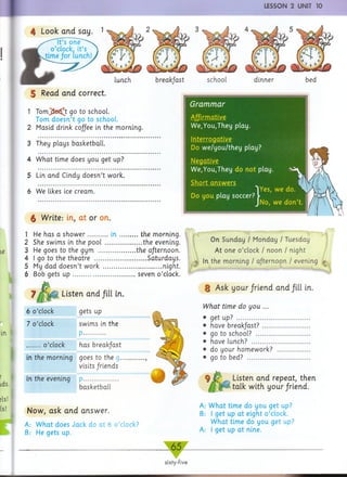 I LESSON 2 UNIT 10
Look arid say
| Read arid correct.
1 T om jSe^t go to school.
Tom doesn’t go to school.
2 Masid drink coffee in the morning.
3 They plays basketball.
4 W hat time does you get up?
5 Lin and Cindy doesn’t work.
6 We likes ice cream.
dinner
§ Write: in, at or on.
1 He has a s h o w e r............ i n .............the morning.
2 She swims in the pool ....................... the evening.
3 He goes to the gym ....................... the afternoon.
4 I go to the theatre .................................Saturdays.
5 My dad doesn’t work .....................................night.
6 Bob gets u p ....................................... seven o ’clock.
Listen and fill in.
6 o’clock gets up
7 o’clock swims in the
P..............
o’clock has break/ast
in the morning goes to the g...............,
visits /riends
in the evening P......................
basketball
Now, ask and answer.
A: W hat does Jack do at 6 o ’clock?
B: He gets up.
. 65.
sixty-five
On Sunday / Monday / Tuesday
At one o ’clock / noon / night
In the morning / afternoon / evening
§ Ask your/riend and fill in.
fc’me cfo t/ou ...
• get up? ..............................................
• have b re a k fast? ..............................
• go to school? ..................................
• have lunch? .....................................
• do your homework? .....................
• go to bed? ........................................
% Listen and repeat, then
talk with your/riend.
A: What time do you get up?
B: I get up at eight o ’clock.
What time do you get up?
A: I get up at nine.
Grammar
— ------------------
We,You,They play.
Interrogative
Do w e/you/they play?
Negative
We,You,They do not play.
Short answ ers 1
Do you play soccer?
, we do.
we don’t.
 