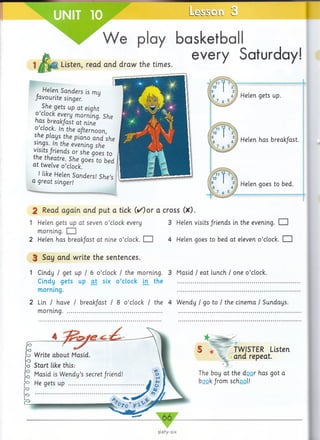 Listen, read and draw the times.
play basketball
every Saturday!
2 Read again and put a tick (/)o r a cross (X).
1 Helen gets up at seven o ’clock every 3 Helen visits friends in the evening. E H
morning. ED
2 Helen has break/ast at nine o ’clock. □ 4 Helen goes to bed at eleven o ’clock. EH
3 Say and write the sentences.
1 Cindy / get up / 6 o ’clock / the morning. 3 Masid / eat lunch / one o ’clock.
Cindy gets up a t six o ’clock in the
morning.
2 Lin / have / break/ast / 8 o ’clock / the 4 Wendy I go to I the cinema / Sundays,
morning.....................................................................
Helen gets up.
Helen has break/ast.
Helen goes to bed.
Helen Sanders is my
favourite singer.
She gets up at eight
o ’clock every morning. She
has breakfast at nine
0 cL°ck- In the afternoon,
she plays the piano and she
sings. In the evening she
visits friends or she goes to
the theatre. She goes to bed
at twelve o ’clock.
I like Helen Sanders! She’s
a great singer!
Write about Masid.
Start like this:
Masid is W endy’s secret friend!
He gets up .........................
TWISTER Listen
and repeat
The boy at the door has got a
book from school!
 