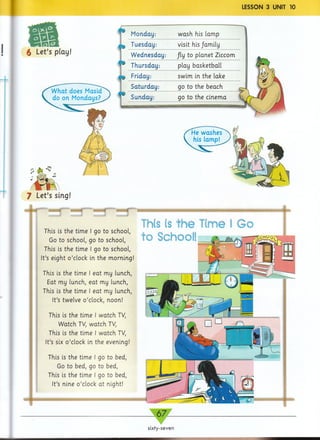 LESSON 3 UNIT 10
ir a i
6 Let’s play!
Monday:
Tuesday:
w ash his lamp
visit his /amily
W ednesday: fly to planet Ziccom
Thursday: play basketball
Friday: swim in the lake
Saturday: go to the beach ,
Sunday: go to the cinema
—,-------
7 Let’s sing!
..mmtmtT"
This is the time I go to school,
Go to school, go to school,
This is the time I go to school,
It’s eight o ’clock in the morning!
This is the time I eat my lunch,
Eat my lunch, eat my lunch,
This is the time I eat my lunch,
It’s twelve o ’clock, noon!
This is the time I watch TV,
Watch TV, watch TV,
This is the time I watch TV,
It’s six o ’clock in the evening!
This is the time I go to bed,
Go to bed, go to bed,
This is the time I go to bed,
It’s nine o ’clock at night!
sixty-seven
mm
 