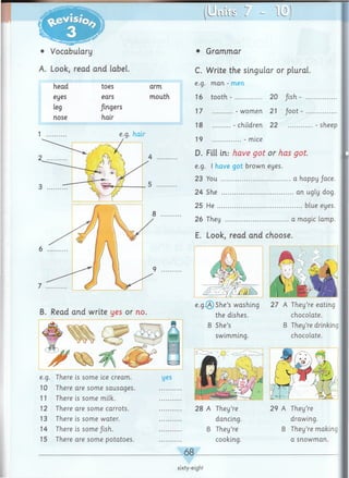 • Vocabulary
A. Look, read and label.
U i i i i i ? ? - 1 0
• Grammar
C. Write the singular or plural.
e.g. man - men
16 tooth - ................. 20 /ish - ...................
17 - women 21 fo o t - .....................
18 - children 22 .................- sheep
19 - mice
D. Fill in.- have got or has got.
e.g. I have got brown eyes.
23 You ............................................a happy /ace.
24 She ............................................. an ugly dog.
25 H e ..................................................... blue eyes.
26 They ........................................a magic lamp.
E. Look, read and choose.
e.g .® She’s washing 27 A They’re eating
the dishes. chocolate.
B She’s B They’re drinking
chocolate.
B. Read and write yes or no.
e.g. There is some ice cream.
10 There are some sausages
11 There is some milk.
12 There are some carrots.
13 There is some water.
14 There is som e/ish.
15 There are some potatoes.
swimming.
28 A They’re 29 A They’re
dancing. drawing.
B They’re B They’re making
cooking. a snowman.
_68_
sixty-eight
 