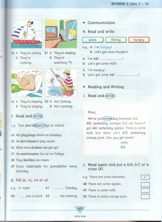 REVISION 3 (Units 7 - 10
•C A They’re sailing. 31 A They’re reading.
B They’re
cooking.
B They’re
watching TV.
32 A They’re sleeping. 33 A He’s/ishing.
B They’re singing. B He’s running.
F. Read and ai
e.g. Tom d o n ’t/d o e s n ’t go to school.
34 We play/plays tennis on Sundays.
35 He don’t/doesn’t play soccer.
36 What time do/does she get up?
37 He wash/washes his car on Fridays.
38 They like/likes ice cream.
39 Oscar visit/visits his grand/ather every
Saturday.
G. Fill in: in, on or a t
e.g. at night 41 ..............Tuesday
40 one o ’clock 42 .........the evening
• Communication
H. Read and write.
pizza thirsty hungry
e.g. A: I’m hungry!
B: Let’s get some burgers!
A.- I’m 43) ..............................!
B: Let’s get some milk!
A: I’m hungry!
B: Let’s get some 44) ..............................!
• Reading and Writing
I. Read and cii
Mum,
We’ve gotfsom e/any bananas and
45) som e/any oranges but we haven’t
got 46) som e/any apples. There is some
milk but there isn’t 47) so m e/an y
orange juice. Can you get some?
Love,
Bill
J. Read again and put a tick
cross 00.
e.g. There are some bananas.
48 There are some apples.
49 There is some milk.
50 There is some orange juice.
( /) or a
/
_ 69_
sixty-nine
 