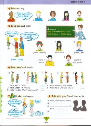 LESSON 2 UNIT 1
4 Look and say.
S Look, say and write.
That’s my friend,
Cindy!
Grammar
Who is that? ■
That is Oscar.
Who’s that?
* That’s Oscar.
n
/riend / Wendy friend / Lin
/riend / Cindy /riend /
Patrick
$ Look, read and match.
hr
1 Oscar, this is Cindy.
2 Hello, Oscar! I’m Wendy.
3 Hello, I’m Lin. What’s your name?
friend I Bob
teacher /
Miss Parker
d !
4 Good morning, Miss Parker.
5 Welcome to Greenhill school!
Listen and repeat.
iello, what’s j CCindy?)
i i a i n * ;S < 7
I i V A l I
§ Talk with your/riend, then write.
A: Hello, what’s your name?
B: .....................................
A: ................................... ?
How.............................?
B: .....................................
tZTl-N-D-YZ
^
7 F -
seven
 