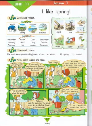 ^ UNIT 11 Lesson 1
W ▼
ike spring!
Listen and repeat.
SEASONS
winter summer
%
spring autum n
December March
January April
February May
June September
July October
August November
2 Listen and choose.
The small seeds grow into big flowers in the... a) winter. b) spring. c) summer.
Now, listen again and read.
Wendy, w hat |t ’s spring! I’m
are you doing? ^planting some flowers.
Can help?
OK! Make ^
a small hole. Put the seed
$*W (h ^ t^ie ^ e- Then cover ^
and w ater it!
- 70-
seventy
 