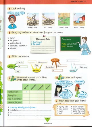 p u t/ seeds cover / hole water / seeds
4 Look and say.
make / hole
5 Read, say and write. Make rules /or your classroom!
P
Classroom Rules
♦ be quiet /
I 1 Don’t run!
♦ eat m class X 2 Bg .gtI
♦ listen to / teacher /
♦ shout X .............................................
6 Fill in the months.
March
-
spring ^ A ......
May
Listen and put a tick (/). Then
write about Wendy.
0* /
/ -
plant flowers S
/ly my kite
play in the snow
r * " —""
...... ' ' ^
swim in the pool
. 1___ ___
1 In spring W endy plants flowers.
2 In a u tu m n ..........................................
3 In .........................................................
4
Listen and repeat.
9 Now, talk with your friend.
M• Jly my kite
• play soccer
• swim
• sail
• plant flowers
• play in the snow
• go to the beach
• run in the park
— 71 —
▼
seventy-one
J .....................
February
winter
 