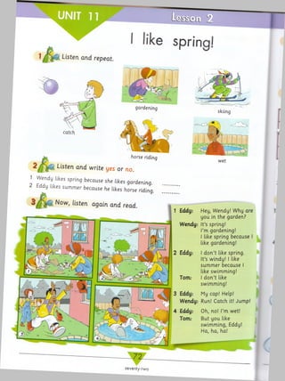 I like spring!
Listen and repeat
skiing
horse riding
Listen and write yes or no.
1 Wendy likes spring because she likes gardening.
2 Eddy likes sum m er because he likes horse riding.
Now, listen again and read.
wet
1 Eddy: Hey, Wendy! Why are
you in the garden?
Wendy: It’s spring!
I’m gardening!
I like spring because I
like gardening!
I do n’t like spring.
It’s windy! I like
sum m er because
like swimming!
d on’t like
swimming!
3 Eddy: My cap! Help!
Wendy: Run! Catch it! Jump!
4 Eddy: Oh, no! I’m wet!
Torn: But you like
swimming, Eddy!
Ha, ha, ha!
seventy-two
 