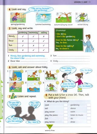 ■ LESSON 2 UNIT 11
4 Look and say
I like spring because
like gardening!
spring/gardening summer/swimming
5 Look, say and write.
gardening swimming sailing
Wendy / / X
Oscar X / /
Tom / X /
Cindy X / /
autumn/playing soccer winter/skiing
Grammar
I like skiing.
I don’t like gardening.
Does he like horse riding? xiy
Yes, he does. j
Does he like sailing?
No, he doesn’t.
1 Wendy likes gardening an d swimming. 3 Tom ..
She doesn’t like ................................................. ...........
2 Oscar likes ............................................................ 4 Cindy
§ Look, ask and answer about Eddy.
Listen and repeat.
8 Put a tick C/)or a cross 00. Then, talk
with your/riend.
• What do you like doing?
cook
u _
gardening
sail dance
play soccer swim
play the piano listen to music
/ish ski
play tennis draw
7 3 ^
seventy-three
 