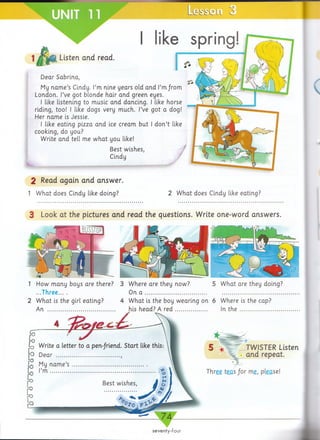 2 Read again and answer.
1 W hat does Cindy like doing? 2 W hat does Cindy like eating?
3 Look at the pictures and read the questions. Write one-word answers.
Le-si r o n 3
ike spring!
Listen and read.
Dear Sabrina,
My n am e’s Cindy. I’m nine years old and I’m from
London. I’ve got blonde hair and green eyes.
I like listening to music and dancing. I like horse
riding, too! I like dogs very much. I’ve got a dog!
Her nam e is Jessie.
I like eating pizza and ice cream but I d on’t like
cooking, do you?
Write and tell me w hat you like!
Best wishes,
Cindy
seventy-four
1
2
How many boys are there?
...Three... .
W hat is the girl eating?
An .............................................
3
4
5 W hat are they doing?
6 Where is the cap?
In t h e ......................
*
5 *
Three teas /o r me, please!
TWISTER Listen
and repeat.
Where are they now?
On a ..........................................
W hat is the boy wearing on
his head? A r e d ......................
 