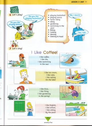 LESSON 3 UNIT 11
7 Let’s sing!
I Like Coffee!
playing basketball
playing tennis
horse riding
skiing
gardening
swimming in the
pool
fishing
cooking
dancing
listening to music
I like coffee,
I like tea,
I like swimming
In the sea!
like ice cream,
I like cake,
I like sailing
On the lake!
I like Elvis,
I like Sting,
I like gardening
In the spring!
I like English,
I like school,
I like sitting
By the pool!
WELCOME !
__7 5 __
seventy-five
 