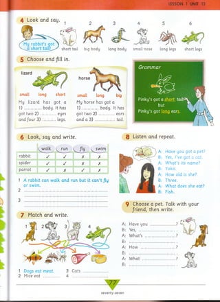 horse
small long short
My lizard has got a
1) ................ body. It has
got two 2 ) ...............eyes
and four 3) ............ legs.
small long big
My horse has got a
1) ............... body. It has
got two 2) ...............ears
and a 3) ................... tail.
6 Look, say and write.
j^walk y^ r u n ^ fly t^ sw im
rabbit / / X X
spider / / X X
parrot / X / X
1 A rabbit can walk and run but it can ’t fly
or swim.
2
8 Listen and repeat.
9 Choose a pet. Talk with your
/riend, then write.
Have you got a pet?
Yes, I’ve got a cat.
W h at’s its name?
Yoko.
How old is she?
Three.
W hat does she eat?
Fish.
4 Look and say.
short tail
5 Choose and fill in.
A:
B:
A:
B:
A:
B:
A:
B:
big body short legslong body
1 Dogs eat meat. 3 Cats
2 Mice eat ................ 4 ........
A
B
A
B
A
B
A
B
Have you
Yes, ..........
W hat’s ...
How
W hat
long legs
lizard
7 Match and write.
seventy-seven
 