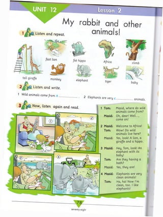 Listen and repeat.
My rabbit and other
animals!
seventy-eight
f a s t lion f a t hippo
Tom: Masid, where do wild
animals come from?
Masid: Oh, dear! Well...,
come on!
Masid: Welcome to A/rica!
Tom: Wow! Do wild
animals live here?
Masid: Yes, look! A lion, a
giraffe and a hippo.
Masid: Hey, Tom, look! An
elephant with its
baby!
Tom: Are they having a
bath?
Masid: Yes, they are!
Masid: Elephants are very
clean animals!
Tom: Ha, ha! Now I’m
clean, too. 1 like
elephants!
tall giraffe monkey
Listen and write.
animals.
Now, listen again and read.
elephant
1 Wild animals come from A
2 Elephants are very c
 