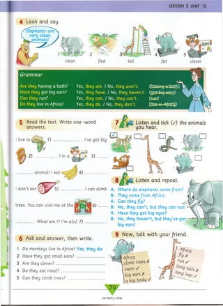 4 Look and say.
Grammar
Are they having a bath?
Have they got big ears?
Can they run?
Do they live in A/rica?
V
Yes, they are. / No, they aren’t. Omvmg-*F±K[I$i) y4
Yes, they have. / No, they haven’t. (gj2fc&§=ean5) ^ j
Yes, they can. / No, they can’t.
Yes, they do. / No, they don’t.
7 k
5 Read the text. Write one -word
answers.
Listen and tick (/) the animals
you hear.
live in 1) .............................I’ve got big
2) m a
1
4i 3)
...............animal! I eat
d o n ’t eat (
4). r e
Listen and repeat
trees. You can visit me at the
. W hat am I? I’m a(n) 7)
5) ......................I can climb A: W here do elephants come from?
B: They come fro m Africa.
A: Can they fly?
....... B: No, they can ’t, but they can run!
A: Have they got big eyes?
B: No, they haven’t, but th ey’ve got
big ears!
£ Ask and answer, then write.
1 Do monkeys live in Africa? Yes, they do.
2 Have they got small ears? ..........................
3 Are they clev er?...............................................
4 Do they eat meat? .........................................
5 Can they climb trees? ..................................
9 Now, talk with your/riend.
k
Kfi .*) H
v. V p
Africa
climb trees X
swim /
big ears X
a big body /
seventy-nine
 