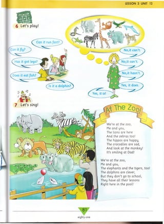 LESSON 3 UNIT 12
We’re at the zoo,
Me and you,
The lions are here
And the zebras too!
The hippos are happy,
The crocodiles are sad,
And look at the monkey!
It’s smiling at Dad!
We’re at the zoo,
Me and you,
The elephants and the tigers, too!
The dolphins are clever,
But they d o n ’t go to school,
They have all their lessons
Right here in the pool!
_ 81-
eighty-one
 