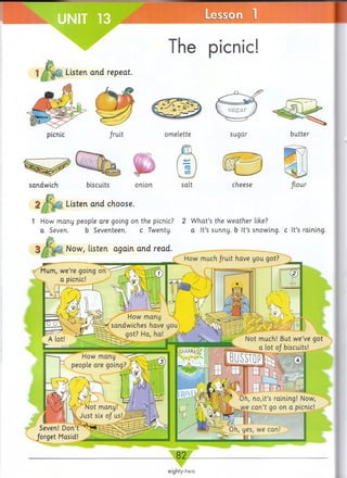 The picnic!
1 Listen and repeat.
picnic omelette sugar
sandwich
2 1 Listen and choose,
onion cheese flour
1 How many people are going on the picnic? 2 W hat’s the weather like?
a Seven. b Seventeen. c Twenty. a It’s sunny, b It’s snowing, c It’s raining.
Now, listen again and read.
Mum, w e’re going on
a picnic!
How much fruit have you got?
Seven! Don’t
forget Masid!
82
eighty-two
 