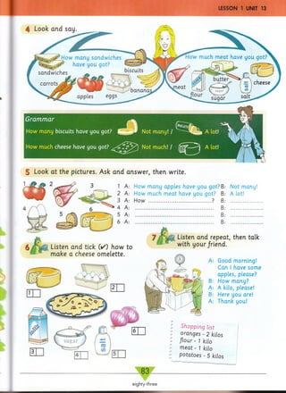 5 Look at the pictures. Ask and answer, then write.
Not many!
A let!
1 A: How many apples have you got?B
2 A: How much meat have you got? B
3 A: How .............................................. ? B
4 A: .......................................................... B
5 A: .......................................................... B
6 A: .......................................................... B
Shopping list
oranges - 2 kilos
flour - 1 kilo
m eat - 1 kilo
potatoes - 5 kilos
fj Listen and tick (✓) how to
make a cheese omelette.
Listen and repeat, then talk
with your friend.
A: Good morning!
Can I have some
apples, please?
B: How many?
A: A kilo, please!
B: Here you are!
A: Thank you!
 