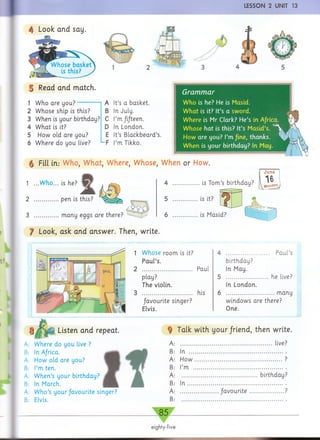 I LESSON 2 UNIT 13
4 Look and say
| Read and match.
1 Who are you?
2 Whose ship is this?
3 When is your birthday?
4 W hat is it?
5 How old are you?
6 Where do you live?
A It’s a basket.
B In July.
C I’m fifteen.
D In London.
E It’s Blackbeard’s.
F I’m Tikko.
Grammar
Who is he? He is Masid.
W hat is it? It’s a sword.
Where is Mr Clark? He’s in Africa.
Whose hat is this? It’s MasLd’s.
How are you? I’m /ine, thanks.
W hen is your birthday? In May.
g Fill in.- Who, What, Where, Whose, When or How
1 ...Who... is he? 4
2 pen is this?
3 many eggs are there?
f Look, ask and answer. Then, write.
June
is Tom's birthday?
Listen and repeat.
Where do you live ?
In Africa.
How old are you?
I’m ten.
W hen’s your birthday?
In March.
W ho’s your/avourite singer?
Elvis.
1 Whose room is it?
Paul’s.
2 Paul
play?
The violin.
3 his
favourite singer?
Elvis.
4 Paul’s
birthday?
In May.
5 he live?
In London.
6 many
windows are there?
One.
A:
B:
A:
B:
A:
B:
A:
B:
Talk with your friend, then write
............................................................... live?
In ................................................................
H o w ............................................................
I’m .............................................................
....................................................birthday
In
favourite
85
eighty-five
 