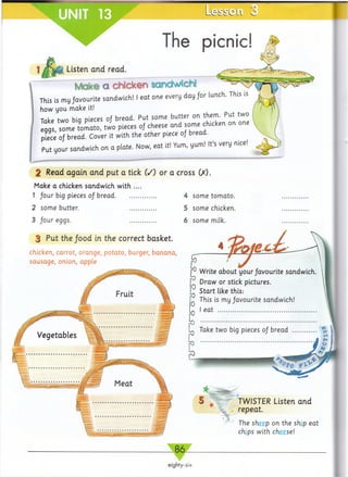 UNIT 13 L e s s C L l
The picnic!
i Listen and read.
Moke a chicken semdwtcN
This is my favourite sandwich! I eat one every day for lunch. This
how you make It!
Take two big pieces 0/ bread. Put some butter on them. Put
eggs, some tom ato, two pieces 0/ cheese and some chicken on
piece 0J bread. Cover it with the other piece 0/ bread.
Put your sandwich on a plate. Now, eat it! Yum, yum! It's very nice
2 Read again and put a tick (/) or a cross (X).
Make a chicken sandwich with ....
1 four big pieces of bread..........................
2 some butter. .................
3 four eggs. .................
3 Put the food in the correct basket.
chicken, carrot, orange, potato, burger, banana,
sausage, onion, apple
4 some tomato.
5 some chicken.
6 some milk.
TWISTER Listen and
repeat.
The sheep on the ship eat
chips with cheese!
8 6
eighty-six
&CTiO^
 