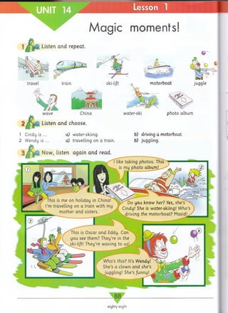 UNIT Lesson
Magic moments!
Listen and repeat.
wave China
Listen and choose.
water-ski photo album
1 Cindy is ...
2 Wendy is ...
a) water-skiing.
a) travelling on a train.
b) driving a motorboat,
b) juggling.
Now, listen again and read.
 