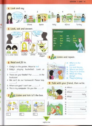 LESSON 1 UNIT 14
4 Look and say.
China
5 Look, ask and answer.
Spain
m
Italy
m T"f 
Africa
i <1 
Turkey
Grammar
l me we us
you you you you a
he him they them i|P
she her ■
it it
iHin!
'arra and Tikko motKer Jamal Z.ggy and
Ziggor
6 Read and fill in.
1 Cindy’s in the garden. Wave to her!
2 Eddy’s playing basketball. Look at
Listen and repeat.
3 These are your books? P u t............. in the
bookcase!
4 We can’t do our homework! Please help
.............. j
5 Where are you? I can’t see............. !
6 This is my computer. Do you like...... ...?
Listen and tick (/) the box.
A: W ho’s in the
photo?
B: Lin and Wendy.
A: Where are they?
B: They’re in Greece.
A: W hat are they
doing?
B: They’re fishing.
9 Talk with your/riend, then write.
W ho’s ................ ?
W here............
What .............
.Italy
.France
89
eighty-nine
 