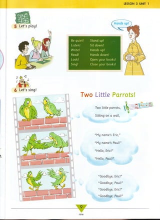 Be quiet!
Listen!
Write!
Read!
Look!
Sing!
Stand up!
Sit down!
Hands up!
Hands down!
Open your books!
Close your books!
6 Let’s sing!
Two Little Parrots!
'
“My name’s Eric,”
“My name’s Paul!”
“Hello, Eric!”
“Hello, Paul!”
“Goodbye, Eric!”
“Goodbye, Paul!”
“Goodbye, Eric!”
“Goodbye, Paul!”
— 9 _
w
nine
 