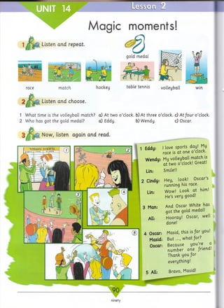 Lesscli 2.
Magic moments!
Listen and repeat.
hockey
Listen and choose.
table tennis volleyball win
1 What time is the volleyball match? a) At two o’clock, b) At three o’clock, c) A t/our o’clock.
2 Who has got the gold medal? cO Eddy. b) Wendy. c) Oscar.
matchrace
Now, listen again and read.
1 Eddy:
Wendy:
Lin.*
2 Cindy:
Lin:
3 Man:
All:
4 Oscar:
Masid:
Oscar:
I love sports day! My
race is at one o’clock.
My volleyball match is
at two o’clock! Great!
Smile!!
Hey, look! Oscar’s
running his race.
Wow! Look at him!
He’s very good!
And Oscar White has
got the gold medal!
Hooray! Oscar, well
done!
Masid, this is for you!
B u t..., what for?
Because you’re a
number one /riend!
Thank you for
 