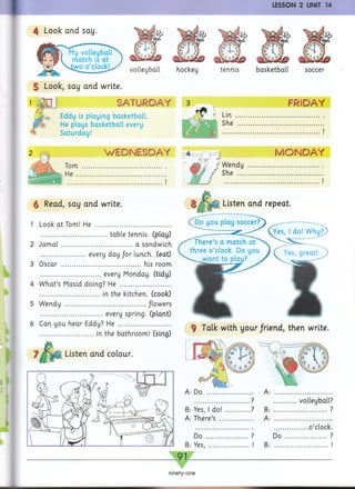 4 Look and say.
I I
volleyball
5 Look, say and write.
1 '& □ 1 SATURDAY
Eddy is playing basketball.
He plays basketball every
Saturday!
WEDNESDAY
j t
§ Read, say and write.
1 Look at Tom! He ..........................................
.....................................table tennis, (play)
2 Jamal ....................................... a sandwich
.........................every day /or lunch, (eat)
3 Oscar ............................................ his room
................................. every Monday, (tidy)
4 W hat’s Masid doing? He ............................
................................. in the kitchen, (cook)
5 Wendy ............................................../lowers
.................................. every spring, (plant)
6 Can you hear Eddy? He ..............................
............................. in the bathroom! (sing)
Listen and colour.
Listen and repeat.
Do you play soccer?
;, I do! Why?/
ninety-one
FRIDAY
.......................... !
MONDAY
hockey tennis
Wendy
She ....
LESSON 2 UNIT 14
basketball soccer
?
B: Yes, 1d o !...... ?
A: There’s .........
D o .................
B: Yes................. i
... volleyball?
?
........o’clock.
Do ?
i
9 Talk with your/riend, then write.
 