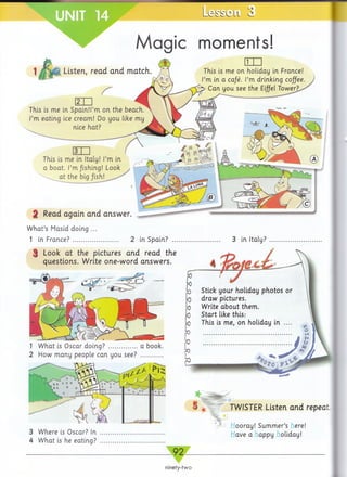 3 Where is Oscar? In
4 What is he eating?
* 1 _______
I TWISTER Listen and repeat
ooray! Summer’s ere!
aveahappy oliday!
Le sse Ll 3
This is me in Spain.U’m on the beach.
I’m eating ice cream! Do you like my
nice hat?
This is me in Italy! I’m in
a boat. I’m fishing! Look
at the big /ish!
2 Read again and answer.
W hat’s Masid doing
1 in France? ......... 2 in Spain?
3 Look at the pictures and read the
questions. Write one-word answers.
1 What is Oscar doing? ................a book.
2 How many people can you see? ............
3 in Italy?
Stick your holiday
draw pictures.
Write about them.
photos or
like thisStart
This holidayme on in
°T0
Magic moments!
Listen, read and match.
ninety-two
 
