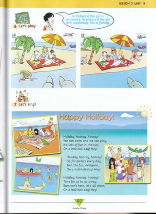 Let’s play!
In Picture A the girl is
swimming. In picture B the girl
isn’t swimming. She is/ishing.
J Let’s sing!
1
r 1
ppy r. 1
r r
' y j
Holiday, hooray, hooray!
Go/or picnics every day,
Join the fun, everyone,
On a holi-holi-day! Hey!
Holiday, hooray, hooray!
Time for us to go away,
Summer’s here, let’s all cheer,
On a holi-holi-day! Hey!
Holiday, hooray, hooray!
We can swim and we can play,
It’s lots of fun in the sun,
On a holi-holi-day! Hey!
93
ninety-three
 