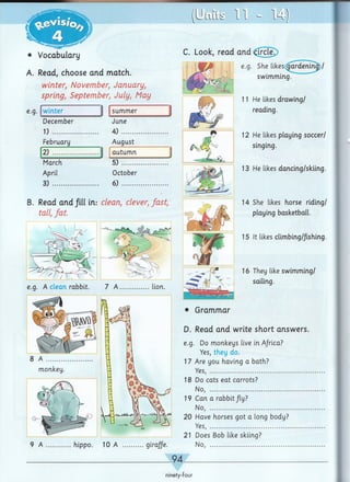 4m
• Vocabulary
A. Read, choose and match.
winter, November, January,
spring, September, July, May
e.g. winter | summer
December June
1) .................. ...... 4) .................
February August
2) .................. ......i autumn
March
April
3) ......
5)
October
6)
B. Read and fill in: clean, clever, fast,
tall, fat
e.g. A clean rabbit. 7 A ................lion.
8 A ..........
monkey.
9 A ..............hippo. 10 A
• Grammar
D. Read and write short answers.
e.g. Do monkeys live in Africa?
Yes, they do.
17 Are you having a bath?
Yes, .........................................................
18 Do cats eat carrots?
No, .........................................................
19 Can a rabbit /ly?
No, .........................................................
20 Have horses got a long body?
Yes, .........................................................
21 Does Bob like skiing?
giraffe. No, .........................................................
________ 94____________________________________________
(U LlLi/S 1 1 - 14)
C. Look, read and <frcle.
e.g. She likes gardening)/
swimming.
11 He likes drawing/
reading.
12 He likes playing soccer/
singing.
13 He likes dancing/skiing.
14 She likes horse riding/
playing basketball.
15 It likes climbing/fishing.
16 They like swimming/
sailing.
ninety-four
 