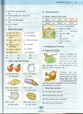 R E V IS IO N 4 (Units 11 - 14)
22 Are lions ugly animals?
No, .............................................
23 Have giraffes got a long tail?
No, ............................................
24 Does Ann like pizza?
Yes, ............................................
25 Is it a robot?
No, ............................................
E. Read and match.
e.g.Who are you? a I’m eleven.
26 Whose ball is b It’s a basket.
this?
27 How old are c He’s in France.
you?
28 When is your d I’m Bob.
birthday?
29 Where is Peter? e In April.
30 What is it? f It’s Mark’s.
e.g. ...d.... 27 29 ............
26 ............ 28 .... 30 ............
F. Look, read and choose.
• Communication
G. Read, choose and write.
W ho’s fun Tom
What Where Africa
W ho’s in the photo?
Masid and 36) ...............
3 7 )'................. are they?
They’re in 3 8 ) .................
39) are
they doing?
B: They’re having
40) !
• Reading and Writing
H. Read and circle.
Tigers are /ast //at
animals! They are black
and yellow and they’ve
got a long 41) footJ
tail. They look like big
42) cats/dogs. They can 43) ski/run /ast and
they can climb! They eat meat.
Monkeys are very
clever animals! They’ve
got big ears and a 44)
long/ short tail. They
can 45) eat/climb trees
and they can 46) jump/sail! They eat bananas
but they don’t eat meat.
I. Read and answer.
47 Are tigers /ast animals?
48 Are they black and red?
e.g. (3) Not many. 31 A Not much.
B Not much. B A lot.
32 A Not much. 33 A A lot.
B Not many. B Not much.
34 A A lot. 35 A Not much.
B Not much. B Not many.
49 Are monkeys clever animals?
50 Have they got big ears?
ninety-five
 