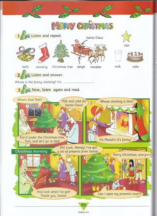 bells stocking Christmas tree sleigh reindeer
0 Listen and answer.
Whose is the/unny stocking? It’s .......................................
3 M m , Now, listen again and read.
W hat’s that Tom?
Milk and cake /or
Santa Claus!
Whose stocking is this?
Put it under the Christmas tree
Tom, and let’s go to bed! ^
It’s Masid’s! It’s funny!
Oh! Look, Wendy! I’ve got
a lot of presents from Santa!
^ ~ ■ ■ ■■ mi........ Merry Christmas, everyone
And look what I’ve got!
Thank you, Santa!
Can I open my presents now?!
_ 9 6 _
ninety-six
 