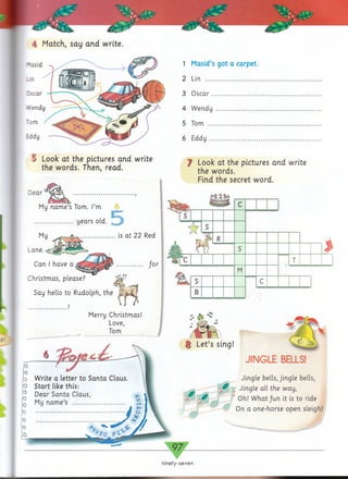 ▼
ninety-seven
4 Match, say and write.
1 Masid’s got a carpet.
2 Lin. ................................
3 Oscar ...........................
4 Wendy .........................
5 Tom ..............................
6 Eddy ............................
f Look at the pictures and write
the words.
Find the secret word.
$%■&%
S Look at the pictures and write
the words. Then, read.
§ Let’s sing!
JINGLE BELLS!
Jingle bells, jingle bells,
• jf Jingle all the way,
Oh! W hat/un it is to ride
On a one-horse open sleigh!
Write a letter to Santa Claus.
Start like this:
Dear Santa Claus,
My name’s
Dear
if'« jL
f 
My name’s Tom. I’m
“ c r
...................... years old.
My ___ ifu,....................is at 22 Red
Lane.
Can I have a ............... /or
Christmas, please?
Say hello to Rudolph, the
....................... !
Merry Christmas!
Love,
Tom
 