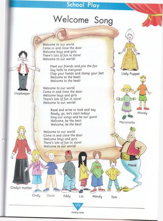 shopkeeper
Welcome
Welcome to our world
Come in and close the door
Welcome boys and girls
There’s lots of ju.n in store!
Welcome to our world!
Meet our jriends and join the fun
Say hello to everyone!
Clap your hands and stamp your feet
Welcome to the beat!
Welcome to the beat!
Welcome to our world
Come in and close the door
Welcome boys and girls
There’s lots of fun in store!
Welcome to our world!
Read and write or look and say
Ready, go, let’s start today!
Sing our songs and be our guest
Welcome, be the best!
Welcome, be the best!
Lady Puppet
#
Marionetta
Cindy's mother
Wendy Tom
T
ninety-nine
 