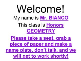 Welcome! 
My name is Mr. BIANCO 
This class is Honors 
GEOMETRY 
Please take a seat, grab a 
piece of paper and make a 
name plate, don’t talk, and we 
will get to work shortly! 
 