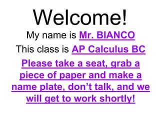 Welcome! 
My name is Mr. BIANCO 
This class is AP Calculus BC 
Please take a seat, grab a 
piece of paper and make a 
name plate, don’t talk, and we 
will get to work shortly! 
 