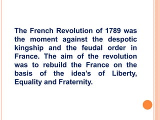 The French Revolution of 1789 was 
the moment against the despotic 
kingship and the feudal order in 
France. The aim of the revolution 
was to rebuild the France on the 
basis of the idea’s of Liberty, 
Equality and Fraternity. 
 