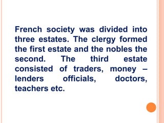 French society was divided into 
three estates. The clergy formed 
the first estate and the nobles the 
second. The third estate 
consisted of traders, money – 
lenders officials, doctors, 
teachers etc. 
 