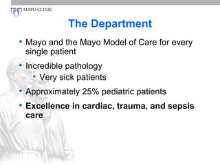 The Department 
• Mayo and the Mayo Model of Care for every 
single patient 
• Incredible pathology 
• Very sick patients 
• Approximately 25% pediatric patients 
• Excellence in cardiac, trauma, and sepsis 
care 
 