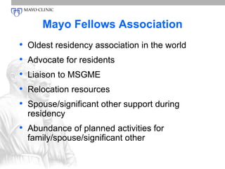 Mayo Fellows Association 
• Oldest residency association in the world 
• Advocate for residents 
• Liaison to MSGME 
• Relocation resources 
• Spouse/significant other support during 
residency 
• Abundance of planned activities for 
family/spouse/significant other 
 
