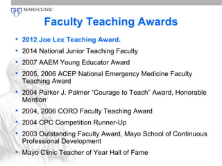 Faculty Teaching Awards 
• 2012 Joe Lex Teaching Award. 
• 2014 National Junior Teaching Faculty 
• 2007 AAEM Young Educator Award 
• 2005, 2006 ACEP National Emergency Medicine Faculty 
Teaching Award 
• 2004 Parker J. Palmer “Courage to Teach” Award, Honorable 
Mention 
• 2004, 2006 CORD Faculty Teaching Award 
• 2004 CPC Competition Runner-Up 
• 2003 Outstanding Faculty Award, Mayo School of Continuous 
Professional Development 
• Mayo Clinic Teacher of Year Hall of Fame 
 