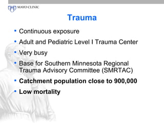 Trauma 
• Continuous exposure 
• Adult and Pediatric Level I Trauma Center 
• Very busy 
• Base for Southern Minnesota Regional 
Trauma Advisory Committee (SMRTAC) 
• Catchment population close to 900,000 
• Low mortality 
 