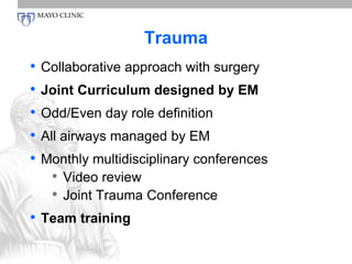 Trauma 
• Collaborative approach with surgery 
• Joint Curriculum designed by EM 
• Odd/Even day role definition 
• All airways managed by EM 
• Monthly multidisciplinary conferences 
• Video review 
• Joint Trauma Conference 
• Team training 
 