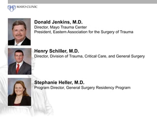 Donald Jenkins, M.D. 
Director, Mayo Trauma Center 
President, Eastern Association for the Surgery of Trauma 
Henry Schiller, M.D. 
Director, Division of Trauma, Critical Care, and General Surgery 
Stephanie Heller, M.D. 
Program Director, General Surgery Residency Program 
 