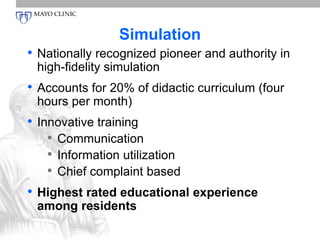 Simulation 
• Nationally recognized pioneer and authority in 
high-fidelity simulation 
• Accounts for 20% of didactic curriculum (four 
hours per month) 
• Innovative training 
• Communication 
• Information utilization 
• Chief complaint based 
• Highest rated educational experience 
among residents 
 