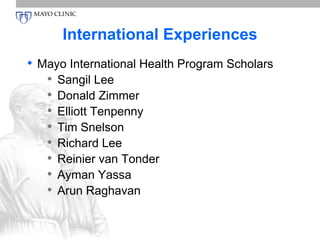 International Experiences 
• Mayo International Health Program Scholars 
• Sangil Lee 
• Donald Zimmer 
• Elliott Tenpenny 
• Tim Snelson 
• Richard Lee 
• Reinier van Tonder 
• Ayman Yassa 
• Arun Raghavan 
 